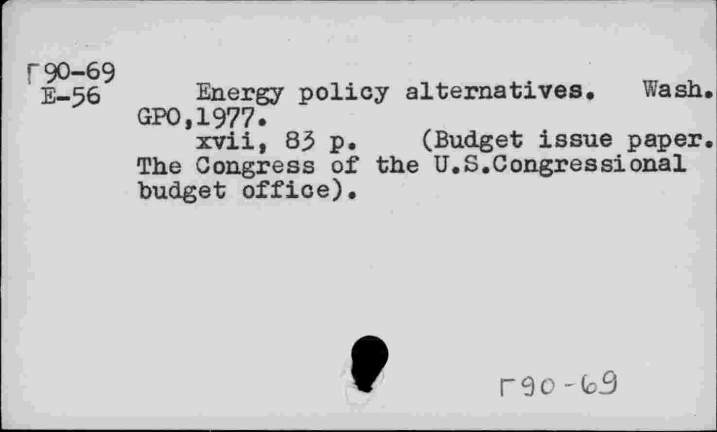 ﻿r90-69
E-56 Energy policy alternatives. Wash.
GPO.1977.
xvii, 83 p. (Budget issue paper. The Congress of the U.S.Congressional budget office).
r 9 0 '